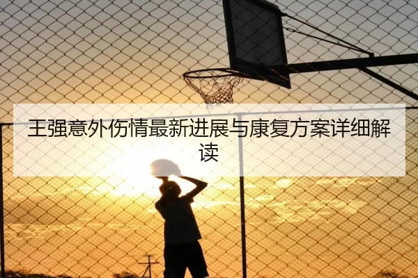 王强意外伤情最新进展与康复方案详细解读