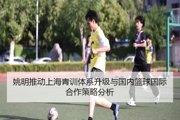 姚明推动上海青训体系升级与国内篮球国际合作策略分析